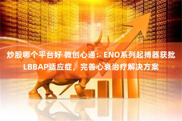 炒股哪个平台好 微创心通：ENO系列起搏器获批LBBAP适应症，完善心衰治疗解决方案